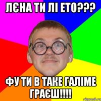 Лєна ти лі ето??? фу ти в таке галіме граєш!!!!