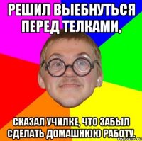 Решил выебнуться перед телками, сказал училке, что забыл сделать домашнюю работу.