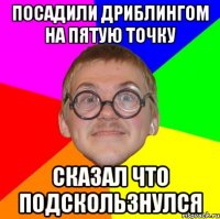 Посадили дриблингом на пятую точку Сказал что подскользнулся