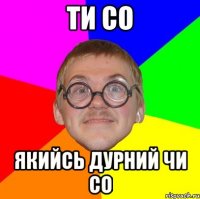 ТИ СО ЯКИЙСЬ ДУРНИЙ ЧИ СО