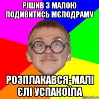 РІШИВ З МАЛОЮ ПОДИВИТИСЬ МЄЛОДРАМУ РОЗПЛАКАВСЯ-МАЛІ ЄЛІ УСПАКОЇЛА