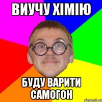 Виучу хімію буду варити самогон