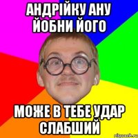 Андрійку ану йобни його може в тебе удар слабший