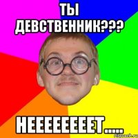 ТЫ ДЕВСТВЕННИК??? НЕЕЕЕЕЕЕЕТ.....