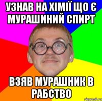 Узнав на хімії що є мурашиний спирт Взяв мурашник в рабство