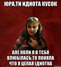 ЮРА,ТИ ИДИОТА КУСОК АЛЕ КОЛИ Я В ТЄБЯ ВЛЮБІЛАСЬ,ТО ПОНЯЛА ЧТО Я ЦЕЛАЯ ІДИОТКА