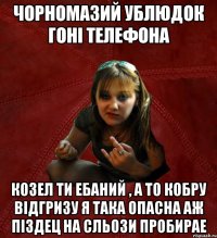 чорномазий ублюдок гоні телефона козел ти ебаний , а то кобру відгризу Я ТАКА ОПАСНА АЖ ПІЗДЕЦ НА СЛЬОЗИ ПРОБИРАЕ