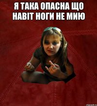 я така опасна що навіт ноги не мию 