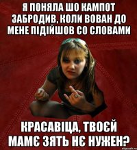 я поняла шо кампот забродив, коли вован до мене підійшов со словами красавіца, твоєй мамє зять нє нужен?