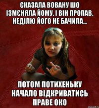 сказала вовану шо ізмєняла йому. і він пропав. неділю його не бачила... потом потихеньку начало відкриватись праве око