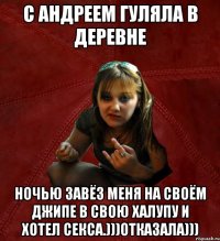 с Андреем гуляла в деревне ночью завёз меня на своём джипе в свою халупу и хотел секса.)))отказала)))