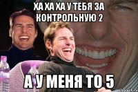 Ха ха ха у тебя за контрольную 2 А у меня то 5