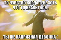 То чувство когда тебе хоть что то нравиться . Ты же капризная девочка *