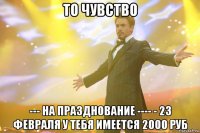 ТО ЧУВСТВО --- НА ПРАЗДНОВАНИЕ ---- - 23 ФЕВРАЛЯ У ТЕБЯ ИМЕЕТСЯ 2000 РУБ