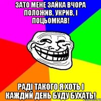 Зато мене Зайка вчора положив, укрив, і поцьомкав! Раді такого я хоть і каждий день буду бухать!