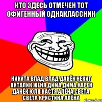 КТО ЗДЕСЬ ОТМЕЧЕН ТОТ ОФИГЕННЫЙ ОДНАКЛАССНИК никита влад влад данёк некит виталик женя дима дима карен данёк юля настя алёна света света кристина алёна