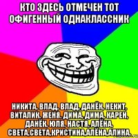 КТО ЗДЕСЬ ОТМЕЧЕН ТОТ ОФИГЕННЫЙ ОДНАКЛАССНИК никита, влад, влад, данёк, некит, виталик, женя, дима, дима, карен, данёк, юля, настя, алёна, света,света,кристина,алёна,алина.