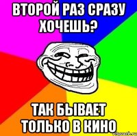 второй раз сразу хочешь? так бывает только в кино