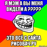 я мэм а вы меня видели а ????? это всё с сайта рисовач.ру