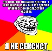 что касается мошащих девочек... я не понимаю зачем они это делают. наверное это последствия недоёба я не сексист