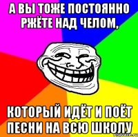 А вы тоже постоянно ржёте над челом, который идёт и поёт песни на всю школу