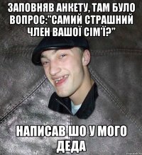 заповняв анкету, там було вопрос:"самий страшний член вашої сім'ї?" написав шо у мого деда