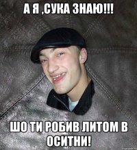 А я ,сука знаю!!! Шо ти робив литом в Оситни!