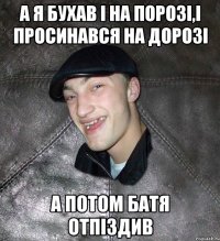 а я бухав і на порозі,і просинався на дорозі а потом батя отпіздив