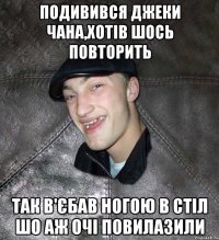 подивився джеки чана,хотів шось повторить так в'єбав ногою в стіл шо аж очі повилазили