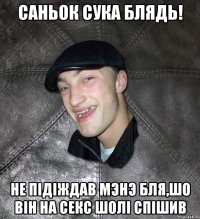 Саньок сука блядь! Не пiдiждав мэнэ бля,шо вiн на секс шолi спiшив