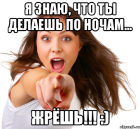 Я знаю, что ты делаешь по ночам... ЖРЁШЬ!!! :)