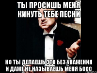 ты просишь меня кинуть тебе песни но ты делаешь это без уважения и даже не называешь меня босс