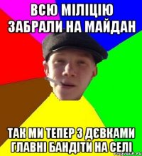 всю міліцію забрали на майдан так ми тепер з дєвками главні бандіти на селі