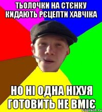 тьолочки на стєнку кидають рєцепти хавчіка но ні одна ніхуя готовить не вміє