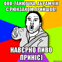 Ооо, Танюшка, Абрамчік с рюкзаком прийшов! Навєрно пиво приніс)