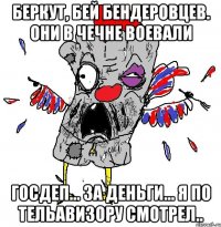 БЕРКУТ, БЕЙ БЕНДЕРОВЦЕВ. они в чечне воевали ГОСДЕП... ЗА ДЕНЬГИ... Я ПО ТЕЛЬАВИЗОРУ СМОТРЕЛ..