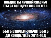 Владик, ты лучший.Спасибо тебе за все.Жду и люблю тебя. Быть вдвоем-значит быть до конца. 10.02.2014-год