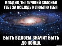 Владик, ты лучший.Спасибо тебе за все.Жду и люблю тебя. Быть вдвоем-значит быть до конца.