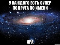 у каждого есть супер подруга по имени ира