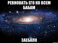 ревновать его ко всем бабам ЗАЕБАЛО