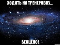 Ходить на тренеровку... Бесцено!