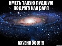 Иметь такую лудшую подругу как Варя Ахуеннооо!!!)