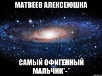 Матвеев Алексеюшка самый офигенный мальчик*-*