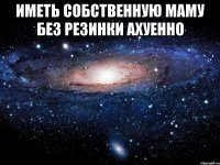 Иметь собственную маму без резинки ахуенно 