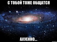 С тобой тоже общатся Ахуенно...