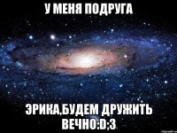 У меня подруга Эрика,будем дружить вечно:D;3