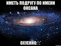 Иметь подругу по имени Оксана Охуенно:*:*