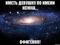 Иметь девушку по имени Ксюха... ОФИГЕННО!