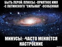 Быть Лерой: Плюсы: -Приятное имя -С латинского "сильная" -Особенная Минусы: -Часто меняется настроение