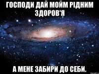 господи дай мойм рідним здоров'я а мене забири до себи.